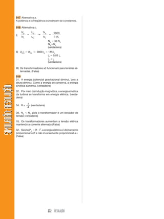 917 Alternativa a.
A potência e a freqüência conservam-se constantes.
918 Alternativa c.
I)
N
N
U
U
p
s
p
s
ϭ ϭ→
N
N
p
s
3800
115
Np ϭ 33 Ns
Np > Ns
(verdadeira)
II) Upip ϭ Usis → 3800 ip ϭ 115 is
ip ϭ 0,03 is
ip < is
(verdadeira)
III) Os transformadores só funcionam para tensões al-
ternadas. (Falsa)
919
01. A energia potencial gravitacional diminui, pois a
altura diminui. Como a energia se conserva, a energia
cinética aumenta. (verdadeira)
02. Por meio da indução magnética, a energia cinética
da turbina se transforma em energia elétrica. (verda-
deira)
04. R ␣
ᐉ
A
(verdadeira)
08. Np Ͻ Ns, pois o transformador é um elevador de
tensão (verdadeira)
16. Os transformadores aumentam a tensão elétrica
mantendo a corrente alternada (Falsa)
32. Sendo Pd ϭ R и i2
, a energia elétrica é diretamente
proporcional a R e não inversamente proporcional a i.
(Falsa)
272 RESOLUÇÃO
SIMULADÃO:RESOLUÇÃOSIMULADÃO:RESOLUÇÃO
 