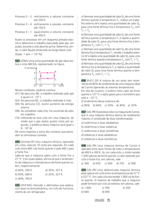 SIMULADÃO 73
Processo 2 – 3: resfriamento à volume constante
até 250 K.
Processo 3 – 4: resfriamento à pressão constante
até 150 K.
Processo 4 – 1: aquecimento à volume constante
até 300 K.
Ilustre os processos em um diagrama pressão-volu-
me e determine o trabalho executado pelo gás, em
joules, durante o ciclo descrito acima. Determine, ain-
da, o calor líquido produzido ao longo desse ciclo.
(Dado: 1 atm ϭ 105
Pa)
433 (UFBA) Uma certa quantidade de gás ideal rea-
liza o ciclo ABCDA, representado na figura:
a) Remove uma quantidade de calor Q1 de uma fonte
térmica quente à temperatura T1, realiza um traba-
lho externo W e rejeita uma quantidade de calor Q2
para uma fonte térmica fria à temperatura T2, com
T1 Ͼ T2.
b) Remove uma quantidade de calor Q1 de uma fonte
térmica quente à temperatura T1 e rejeita a quanti-
dade de calor Q1 para uma fonte térmica fria à tem-
peratura T2, com T1 Ͼ T2.
c) Remove uma quantidade de calor Q1 de uma fonte
térmica fria à temperatura T1, recebe o trabalho exter-
no W e rejeita uma quantidade de calor Q2 para uma
fonte térmica quente à temperatura T2, com T1 Ͻ T2.
d) Remove uma quantidade de calor Q1 de uma fonte
térmica fria à temperatura T1 e rejeita a quantidade
de calor Q1 para uma fonte térmica quente à tem-
peratura T2, com T1 Ͻ T2.
436 (PUCC-SP) A turbina de um avião tem rendi-
mento de 80% do rendimento de uma máquina ideal
de Carnot operando às mesmas temperaturas.
Em vôo de cruzeiro, a turbina retira calor da fonte
quente a 127 °C e ejeta gases para a atmosfera que
está a Ϫ33 °C.
O rendimento dessa turbina é de:
a) 80% b) 64% c) 50% d) 40% e) 32%
437 (UEL-PR) O processo cíclico na máquina de Carnot,
que é uma máquina térmica teórica de rendimento
máximo, é constituído de duas transformações:
a) isotérmicas e duas adiabáticas
b) isotérmicas e duas isobáricas
c) isotérmicas e duas isométricas
d) isobáricas e duas adiabáticas
e) isobáricas e duas isométricas
438 (UEL-PR) Uma máquina térmica de Carnot é
operada entre duas fontes de calor a temperaturas
de 400 K e 300 K. Se, em cada ciclo, o motor recebe
1 200 calorias da fonte quente, o calor rejeitado por
ciclo à fonte fria, em calorias, vale:
a) 300 b) 450 c) 600 d) 750 e) 900
439 (UEL-PR) Uma determinada máquina térmica
deve operar em ciclo entre as temperaturas de 27 °C
e 227 °C. Em cada ciclo ela recebe 1 000 cal da fon-
te quente. O máximo de trabalho que a máquina
pode fornecer por ciclo ao exterior, em calorias, vale:
a) 1 000 c) 500 e) 200
b) 600 d) 400
P (102 N/m2)
V (m3)
2
0
4
A B
D C
0,2 1,2
Nessas condições, pode-se concluir:
(01) No percurso AB, o trabalho realizado pelo gás
é igual a 4 и 102
J.
(02) No percurso BC, o trabalho realizado é nulo.
(04) No percurso CD, ocorre aumento da energia
interna.
(08) Ao completar cada ciclo, há conversão de calor
em trabalho.
(16) Utilizando-se esse ciclo em uma máquina, de
modo que o gás realize quatro ciclos por se-
gundo, a potência dessa máquina será igual a
8 и 102
W.
Dê como resposta a soma dos números que prece-
dem as afirmativas corretas.
434 (Unimep-SP) Uma máquina térmica, operando
em ciclos, executa 10 ciclos por segundo. Em cada
ciclo retira 800 J da fonte quente e cede 400 J para
a fonte fria.
Sabe-se que a máquina opera com a fonte fria a
27 °C. Com esses dados, afirma-se que o rendimen-
to da máquina e a temperatura da fonte quente va-
lem, respectivamente:
a) 60%, 500 K d) 30%, 327 K
b) 50%, 600 K e) 20%, 327 K
c) 40%, 700 K
435 (UFJF-MG) Assinale a alternativa que explica,
com base na termodinâmica, um ciclo do funciona-
mento de um refrigerador:
 