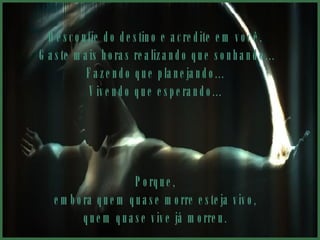 Desconfie do destino e acredite em você.  Gaste mais horas realizando que sonhando... Fazendo que planejando...  Vivendo que esperando...  Porque,  embora quem quase morre esteja vivo,  quem quase vive já morreu.  
