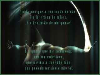 Ainda pior que a convicção do não,  é a incerteza do talvez,  é a desilusão de um quase! É o quase que me incomoda,  que me entristece, que me mata trazendo tudo  que poderia ter sido e não foi. 