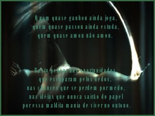 Quem quase ganhou ainda joga, quem quase passou ainda estuda,  quem quase amou não amou.  Basta pensar nas oportunidades  que escaparam pelos dedos,  nas chances que se perdem por medo, nas idéias que nunca sairão do papel por essa maldita mania de viver no outono. 