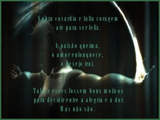 Sobra covardia e falta coragem até para ser feliz.  A paixão queima,  o amor enlouquece,  o desejo trai.  Talvez esses fossem bons motivos para decidir entre a alegria e a dor. Mas não são.  