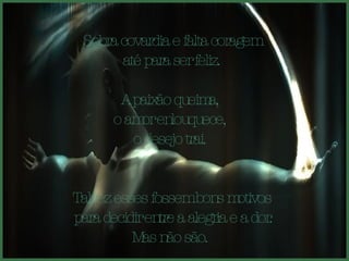 Sobra covardia e falta coragem até para ser feliz.  A paixão queima,  o amor enlouquece,  o desejo trai.  Talvez esses fossem bons motivos para decidir entre a alegria e a dor. Mas não são.  