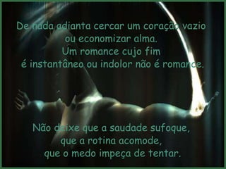 De nada adianta cercar um coração vazio
          ou economizar alma.
          Um romance cujo fim
 é instantâneo ou indolor não é romance.




   Não deixe que a saudade sufoque,
        que a rotina acomode,
     que o medo impeça de tentar.
 