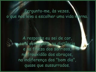 Pergunto-me, às vezes,
o que nos leva a escolher uma vida morna.




       A resposta eu sei de cor,
     está estampada na distância
        e na frieza dos sorrisos,
       na frouxidão dos abraços,
     na indiferença dos "bom dia",
         quase que sussurrados.
 
