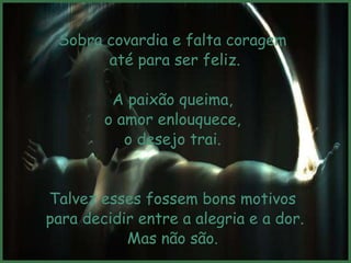 Sobra covardia e falta coragem
       até para ser feliz.

         A paixão queima,
        o amor enlouquece,
           o desejo trai.


Talvez esses fossem bons motivos
para decidir entre a alegria e a dor.
           Mas não são.
 