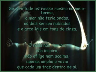 Se a virtude estivesse mesmo no meio-
                 termo,
         o mar não teria ondas,
        os dias seriam nublados
    e o arco-íris em tons de cinza.


          O nada não ilumina,
             não inspira,
        não aflige nem acalma,
         apenas amplia o vazio
    que cada um traz dentro de si.
 