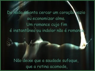 De nada adianta cercar um coração vazio  ou economizar alma.  Um romance cujo fim é instantâneo ou indolor não é romance. Não deixe que a saudade sufoque,  que a rotina acomode, que o medo impeça de tentar. 