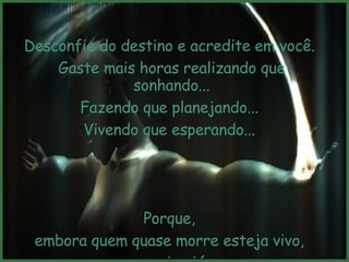 Desconfie do destino e acredite em você.  Gaste mais horas realizando que sonhando... Fazendo que planejando...  Vivendo que esperando...  Porque,  embora quem quase morre esteja vivo,  quem quase vive já morreu.  