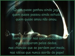 Quem quase ganhou ainda joga, quem quase passou ainda estuda,  quem quase amou não amou.  Basta pensar nas oportunidades  que escaparam pelos dedos,  nas chances que se perdem por medo, nas idéias que nunca sairão do papel por essa maldita mania de viver no outono. 