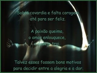 Sobra covardia e falta coragem até para ser feliz.  A paixão queima,  o amor enlouquece,  o desejo trai.  Talvez esses fossem bons motivos para decidir entre a alegria e a dor. Mas não são.  
