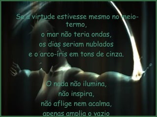 Se a virtude estivesse mesmo no meio-termo,  o mar não teria ondas,  os dias seriam nublados  e o arco-íris em tons de cinza.  O nada não ilumina,  não inspira,  não aflige nem acalma,  apenas amplia o vazio  que cada um traz dentro de si.  