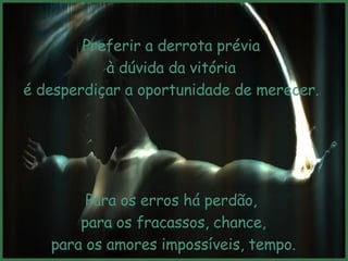 Preferir a derrota prévia à dúvida da vitória  é desperdiçar a oportunidade de merecer. Para os erros há perdão, para os fracassos, chance, para os amores impossíveis, tempo.   