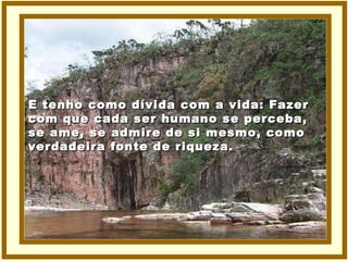 E tenho como dívida com a vida: Fazer com que cada ser humano se perceba, se ame, se admire de si mesmo, como verdadeira fonte de riqueza. 