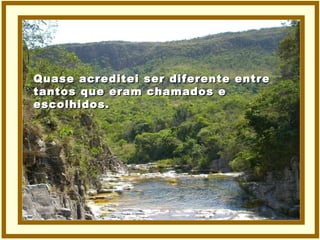 Quase acreditei ser diferente entre tantos que eram chamados e  escolhidos. 