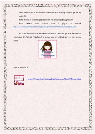 Muito obrigada por fazer download do meu material pedagógico. Espero que lhe seja
muito útil.
Para dúvidas ou sugestões pode contatar pelo email lego83pc@gmail.com.
Para conhecer mais material aceda à página no facebook
https://www.facebook.com/pages/Material-Pegag%C3%B3gico/847525118648417?ref=aymt_homepage_panel
Ao fazer download deste documento você está a concordar que este documento é
propriedade de Material Pedagógico© e apenas pode ser utilizado por si e com os seus
alunos.
Cliparts retirados de:
https://www.teacherspayteachers.com/Store/Melonheadz
 