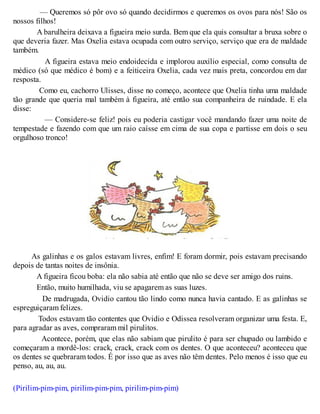 — Queremos só pôr ovo só quando decidirmos e queremos os ovos para nós! São os
nossos filhos!
A barulheira deixava a figueira meio surda. Bem que ela quis consultar a bruxa sobre o
que deveria fazer. Mas Oxelia estava ocupada com outro serviço, serviço que era de maldade
também.
A figueira estava meio endoidecida e implorou auxílio especial, como consulta de
médico (só que médico é bom) e a feiticeira Oxelia, cada vez mais preta, concordou em dar
resposta.
Como eu, cachorro Ulisses, disse no começo, acontece que Oxelia tinha uma maldade
tão grande que queria mal também à figueira, até então sua companheira de ruindade. E ela
disse:
— Considere-se feliz! pois eu poderia castigar você mandando fazer uma noite de
tempestade e fazendo com que um raio caísse em cima de sua copa e partisse em dois o seu
orgulhoso tronco!
As galinhas e os galos estavam livres, enfim! E foram dormir, pois estavam precisando
depois de tantas noites de insônia.
A figueira ficou boba: ela não sabia até então que não se deve ser amigo dos ruins.
Então, muito humilhada, viu se apagarem as suas luzes.
De madrugada, Ovidio cantou tão lindo como nunca havia cantado. E as galinhas se
espreguiçaram felizes.
Todos estavam tão contentes que Ovidio e Odissea resolveram organizar uma festa. E,
para agradar as aves, compraram mil pirulitos.
Acontece, porém, que elas não sabiam que pirulito é para ser chupado ou lambido e
começaram a mordê-los: crack, crack, crack com os dentes. O que aconteceu? aconteceu que
os dentes se quebraram todos. É por isso que as aves não têm dentes. Pelo menos é isso que eu
penso, au, au, au.
(Pirilim-pim-pim, pirilim-pim-pim, pirilim-pim-pim)
 
