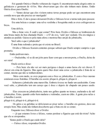 Foi quando Oniria e Onofre voltaram da viagem. E encontraram muita alegria entre os
galináceos e gostaram de vê-los. Mas observaram que eles não tinham mais dentes. Então
Oniria disse para Onofre:
— Vamos deixar que eles visitem outras terras porque pode ser que encontrem uma
comida nova que não precisa ser mastigada!
Dito e feito. E daí a pouco deixaram Ovidio e Odissea levar a turma toda para passear.
Era uma beleza o campo: uma relva verdinha e fresquinha onde as aves esfregavam os
bicos.
Uma delícia.
Mas a fome veio. E cadê o que comer? Pois bem. Ovidio e Odissea se lembraram de
uma bruxa muito da boa chamada Oxalá — o O’ do ovo, ‘xalá’ por vaidade. Ela era mágica e
atendeu ao pedido. Guiou-os pela mata afora e mostrou-lhes um pé de jabuticaba.
Você sabe o que é jabuticaba?
É uma fruta redonda e preta que só existe no Brasil.
Ovidio e Odissea ficaram contentes porque sabiam que Oxalá sempre cumpria o que
prometia.
Então pediram mais.
— Oxalazinha, vê se dá um jeito para fazer com que a nuvem preta, a Oxelia, deixe de
ser ruim!
Oxalá sorriu e disse:
— Pois bem: ela não vai ser mais perigosa e daqui a umas horas ela vai chover. E
chover em cima da figueira. Mas agora quero lhes dizer uma coisa: a jabuticaba é fruta de se
comer, mesmo que não se tenham dentes.
Meio com medo, as aves pegaram com o bico as jabuticabas. E com o bico mesmo
estalaram essas frutinhas. O barulho era assim: plique-ti, plique-ti, plique-ti .
Acharam a jabuticaba uma maravilha. Embora tivesse no fundo um azedozinho. Como
você sabe, a jabuticaba tem um caroço que é doce e depois de chupado um pouco azedo.
Elas crescem na jabuticabeira, tanto nos galhos quanto no tronco, enchendo-a de mil
jabuticabas. Estas, quando estão bem maduras e redondas, caem no chão. A gente pisa nelas e
o barulho é assim:
plóqui-ti-ti, plóqui-ti-ti, plóqui-ti-ti.
Os galos e as galinhas se deliciaram ao pisar nelas: o barulho era gostoso, dava um
arrepio bom. Mas ainda não tinham descoberto que a fruta era de se comer.
Enquanto isso, Odissea disse a Ovidio:
— já que estamos livres e felizes, vamos perdoar a figueira que está tão triste? Acho
que ela se arrependeu.
Vamos pedir a Oxalá que cuide dela?
— Falou e disse, respondeu Ovidio.
 