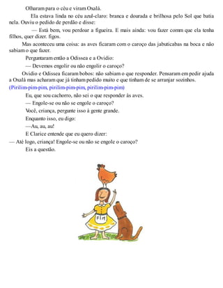 Olharam para o céu e viram Oxalá.
Ela estava linda no céu azul-claro: branca e dourada e brilhosa pelo Sol que batia
nela. Ouviu o pedido de perdão e disse:
— Está bem, vou perdoar a figueira. E mais ainda: vou fazer comm que ela tenha
filhos, quer dizer. figos.
Mas aconteceu uma coisa: as aves ficaram com o caroço das jabuticabas na boca e não
sabiam o que fazer.
Perguntaram então a Odissea e a Ovidio:
— Devemos engolir ou não engolir o caroço?
Ovidio e Odissea ficaram bobos: não sabiam o que responder. Pensaram em pedir ajuda
a Oxalá mas acharam que já tinham pedido muito e que tinham de se arranjar sozinhos.
(Pirilim-pim-pim, pirilim-pim-pim, pirilim-pim-pim)
Eu, que sou cachorro, não sei o que responder às aves.
— Engole-se ou não se engole o caroço?
Você, criança, pergunte isso à gente grande.
Enquanto isso, eu digo:
—Au, au, au!
E Clarice entende que eu quero dizer:
— Até logo, criança! Engole-se ou não se engole o caroço?
Eis a questão.
 
