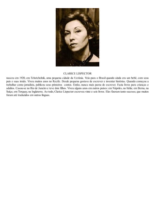 CLARICE LISPECTOR
nasceu em 1920, em Tchetchelnik, uma pequena cidade da Ucrânia. Veio para o Brasil quando ainda era um bebê, com seus
pais e suas irmãs. Viveu muitos anos no Recife. Desde pequena gostava de escrever e inventar histórias. Quando começou a
trabalhar como jornalista, publicou seus primeiros contos. Então, nunca mais parou de escrever. Fazia livros para crianças e
adultos. Casou-se no Rio de Janeiro e teve dois filhos. Viveu alguns anos em outros países: em Nápoles, na Itália; em Berna, na
Suíça; em Torquay, na Inglaterra. Ao todo, Clarice Lispector escreveu vinte e seis livros. Eles fizeram tanto sucesso, que muitos
foram até traduzidos em outras línguas.
 