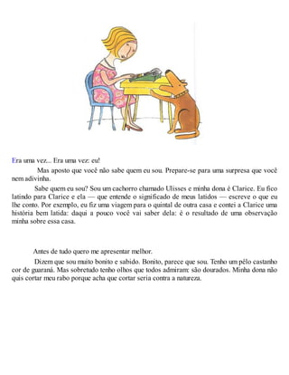 Era uma vez... Era uma vez: eu!
Mas aposto que você não sabe quem eu sou. Prepare-se para uma surpresa que você
nem adivinha.
Sabe quem eu sou? Sou um cachorro chamado Ulisses e minha dona é Clarice. Eu fico
latindo para Clarice e ela — que entende o significado de meus latidos — escreve o que eu
lhe conto. Por exemplo, eu fiz uma viagem para o quintal de outra casa e contei a Clarice uma
história bem latida: daqui a pouco você vai saber dela: é o resultado de uma observação
minha sobre essa casa.
Antes de tudo quero me apresentar melhor.
Dizem que sou muito bonito e sabido. Bonito, parece que sou. Tenho um pêlo castanho
cor de guaraná. Mas sobretudo tenho olhos que todos admiram: são dourados. Minha dona não
quis cortar meu rabo porque acha que cortar seria contra a natureza.
 