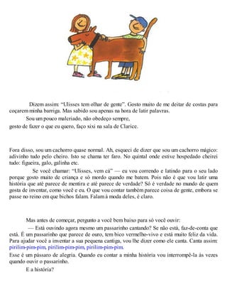 Dizem assim: “Ulisses tem olhar de gente”. Gosto muito de me deitar de costas para
coçarem minha barriga. Mas sabido sou apenas na hora de latir palavras.
Sou um pouco malcriado, não obedeço sempre,
gosto de fazer o que eu quero, faço xixi na sala de Clarice.
Fora disso, sou um cachorro quase normal. Ah, esqueci de dizer que sou um cachorro mágico:
adivinho tudo pelo cheiro. Isto se chama ter faro. No quintal onde estive hospedado cheirei
tudo: figueira, galo, galinha etc.
Se você chamar: “Ulisses, vem cá” — eu vou correndo e latindo para o seu lado
porque gosto muito de criança e só mordo quando me batem. Pois não é que vou latir uma
história que até parece de mentira e até parece de verdade? Só é verdade no mundo de quem
gosta de inventar, como você e eu. O que vou contar também parece coisa de gente, embora se
passe no reino em que bichos falam. Falam à moda deles, é claro.
Mas antes de começar, pergunto a você bem baixo para só você ouvir:
— Está ouvindo agora mesmo um passarinho cantando? Se não está, faz-de-conta que
está. É um passarinho que parece de ouro, tem bico vermelho-vivo e está muito feliz da vida.
Para ajudar você a inventar a sua pequena cantiga, vou lhe dizer como ele canta. Canta assim:
pirilim-pim-pim, pirilim-pim-pim, pirilim-pim-pim.
Esse é um pássaro de alegria. Quando eu contar a minha história vou interrompê-la às vezes
quando ouvir o passarinho.
E a história?
 