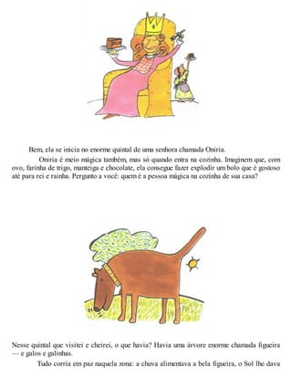 Bem, ela se inicia no enorme quintal de uma senhora chamada Oniria.
Oniria é meio mágica também, mas só quando entra na cozinha. Imaginem que, com
ovo, farinha de trigo, manteiga e chocolate, ela consegue fazer explodir um bolo que é gostoso
até para rei e rainha. Pergunto a você: quem é a pessoa mágica na cozinha de sua casa?
Nesse quintal que visitei e cheirei, o que havia? Havia uma árvore enorme chamada figueira
— e galos e galinhas.
Tudo corria em paz naquela zona: a chuva alimentava a bela figueira, o Sol lhe dava
 