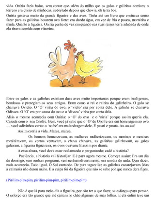vida. Oniria fazia bolos, sem contar que. além do milho que os galos e galinhas comiam, o
terreno era cheio de minhocas, sobretudo depois que chovia, oh terra boa.
Oniria gostava muito da grande figueira e das aves. Tinha até um livro que ensinava como
fazer para as galinhas botarem ovo forte: era dando água, em vez de fria e pouca, morninha e
muita. Quanto à figueira, Oniria punha de vez em quando nas suas raízes terra adubada de onde
ela tirava comida com vitamina.
Entre os galos e as galinhas existiam duas aves muito importantes porque eram inteligentes,
bondosas e protegiam os seus amigos. Eram como o rei e rainha do galinheiro. O galo se
chamava Ovidio. O ‘O’ vinha do ovo, o ‘vidio’ era por conta dele. A galinha se chamava
Odissea. O ‘O’ era por causa do ovo e o ‘dissea’ vinha por conta dela.
Aliás o mesmo acontecia com Oniria: o ‘O’ do ovo e o ‘niria’ porque assim queria ela.
Casada com o seu Onofre. Bem, você já sabe que o ‘O’ de Onofre era em homenagem ao ovo
— você adivinhou certo: o ‘nofre’ era malandragem dele. E patati e patatá. Au-au-au!
Assim corria a vida. Mansa, mansa.
Os homens homenzavam, as mulheres mulherizavam, os meninos e meninas
meninizavam, os ventos ventavam, a chuva chuvava, as galinhas galinhavam, os galos
galavam, a figueira figueirava, os ovos ovavam. E assim por diante.
A essa altura, você deve estar reclamando e perguntando: cadê a história?
Paciência, a história vai historijar. E é para agora mesmo. Começa assim: Era um dia
de domingo, sem nenhum programa, sem nenhum divertimento, era um dia de nada. Quer dizer,
nada acontecia. Tudo igual. O Sol cantando. De pura tagarelice as galinhas cacarejavam. Mas
a calmaria não durou muito. E a culpa foi da figueira que não se sabe por que nunca dera figos.
(Pirilim-pim-pim, pirilim-pim-pim, pirilim-pim-pim)
Não é que lá para meio-dia a figueira, por não ter o que fazer, se esforçou para pensar.
O esforço era tão grande que até caíram no chão algumas de suas folhas. E ela enfim teve um
 