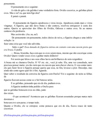 pensamento.
O pensamento era o seguinte:
A vida do galo e da galinha é uma verdadeira festa. Ovidio cocorica, as galinhas põem
ovos. Mas e eu? eu, que nem figo dou?
E patati e patatá.
O pensamento da figueira apodreceu e virou inveja. Apodreceu ainda mais e virou
vingança. A figueira, que não dava frutas e não cantava, resolveu enriquecer à custa dos
outros. Queria se aproveitar dos filhos de Ovidio, Odissea e outras aves. Se ao menos
cantasse ela perdoaria.
Mas assim não. (Au. au, au!)
De pensamento em pensamento, todos cheios de raiva, a figueira chegou a uma infeliz
solução: ia
fazer uma coisa que você não adivinha.
Sabe o quê? Essa danada de figueira entrou em contato com uma nuvem preta que
era bruxa. E pediu:
— Bruxa, bruxinha, faça com que os ovos sejam meus, mesmo que não cocorique como
Ovidio! Quero vender esses ovos e ganhar muito dinheiro!
Foi assim que falou e nos seus olhos havia um brilhareco de sem-vergonhice.
A bruxa má se chamava Oxelia. O ‘O’ etc. etc., você já sabe. Ela, uma vez consultada, nem
precisou pensar muito: era tão ruim que era nuvem que nem chover chovia. E vou contar mais:
ela quis fazer favor à figueira porque queria que essa, no fim, levasse a pior. Desculpe, mas
ainda não conto agora qual foi o fim. Aguarde.
Quer saber o resultado da conversa da figueira com Oxelia? Foi o seguinte: de noite as folhas
da
figueira ficavam acesas como se o Sol batesse nelas.
E as galinhas, pensando que era de dia, punham ovos.
A figueira também tinha pedido a Oxelia para
que as galinhas botassem ovos no chão, junto
das raízes.
O que aconteceu? Aconteceu que as galinhas ficaram assustadas porque nunca mais
dormiam e
botavam ovo sem parar, o tempo todo.
Quanto a Ovidio, ele se estrepou: como pensava que era de dia, ficava rouco de tanto
cocoricar.
(Pirilim-pim-pim, pirilim-pim-pim, pirilim-pim-pim)
 