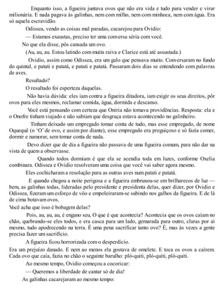 Enquanto isso, a figueira juntava ovos que não era vida e tudo para vender e virar
milionária. E nada pagava às galinhas, nem com milho, nem com minhoca, nem com água. Era
só aquela escravidão.
Odissea, vendo as coisas mal paradas, cacarejou para Ovidio:
— Estamos exaustas, preciso ter uma conversa séria com você.
No que ela disse, pôs cansada um ovo.
(Au, au, au. Estou latindo com muita raiva e Clarice está até assustada.)
Ovidio, assim como Odissea, era um galo que pensava muito. Conversaram no fundo
do quintal, e patati e patatá, e patati e patatá. Passaram dois dias se entendendo com palavras
de aves.
Resultado?
O resultado foi esperteza daquelas.
Não havia dúvida: eles iam contra a figueira ditadora, iam exigir os seus direitos, pôr
ovos para eles mesmos, reclamar comida, água, dormida e descanso.
Você está pensando com certeza que Oniria não tomava providências. Resposta: ela e
o Onofre tinham viajado e não sabiam que desgraça estava acontecendo no galinheiro.
Tinham deixado um empregado tomar conta de tudo, mas esse empregado, de nome
Oquequê (o ‘O’ de ovo, e assim por diante), esse empregado era preguiçoso e só fazia comer,
dormir e namorar, sem tomar conta de nada.
Devo dizer que de dia a figueira não passava de uma figueira comum, para não dar na
vista de quem a observasse.
Quando todos dormiam é que ela se acendia toda em luzes, conforme Oxelia
combinara. Odissea e Ovidio resolveram uma coisa que você vai saber agora mesmo.
Eles cochicharam a resolução para as outras aves num patati e patatá.
E quando chegou a noite perigosa e a figueira embruxou-se em brilharecos de luz —
bem, as galinhas todas, lideradas pelo presidente e presidenta delas, quer dizer, por Ovidio e
Odissea, fizeram um esforço de vôo e empoleiraram-se subindo nos galhos da figueira. E de lá
de cima botavam ovos.
Você acha que isso é bobagem delas?
Pois, au, au, au, é engano seu, O que é que acontecia? Acontecia que os ovos caíam no
chão, quebrando-se eles todos, e era casca para um lado, gemarada para outro, claras por aí
mesmo, tudo apodrecendo na terra. É uma pena sacrificar tanto ovo? É, mas às vezes a gente
precisa fazer um sacrifício.
A figueira ficou horrorizada com o desperdício.
Era um prejuízo danado. E nem ao menos ela gostava de omelete. E toca os ovos a caírem.
Cada ovo que caía, fazia no chão o seguinte barulho: pló-quiti, pló-quiti, pló-quiti.
Ao mesmo tempo, Ovidio começou a cocoricar:
— Queremos a liberdade de cantar só de dia!
As galinhas cacarejaram ao mesmo tempo:
 