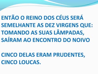 ENTÃO O REINO DOS CÉUS SERÁ
SEMELHANTE AS DEZ VIRGENS QUE:
TOMANDO AS SUAS LÂMPADAS,
SAÍRAM AO ENCONTRO DO NOIVO
CINCO DELAS ERAM PRUDENTES,
CINCO LOUCAS.
 
