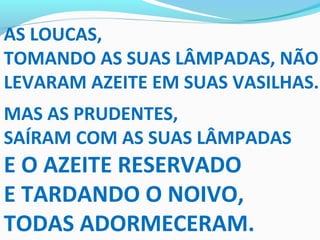 AS LOUCAS,
TOMANDO AS SUAS LÂMPADAS, NÃO
LEVARAM AZEITE EM SUAS VASILHAS.
MAS AS PRUDENTES,
SAÍRAM COM AS SUAS LÂMPADAS
E O AZEITE RESERVADO
E TARDANDO O NOIVO,
TODAS ADORMECERAM.
 