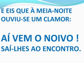 E EIS QUE À MEIA-NOITE
OUVIU-SE UM CLAMOR:
AÍ VEM O NOIVO !
SAÍ-LHES AO ENCONTRO.
 