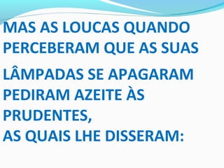 MAS AS LOUCAS QUANDO
PERCEBERAM QUE AS SUAS
LÂMPADAS SE APAGARAM
PEDIRAM AZEITE ÀS
PRUDENTES,
AS QUAIS LHE DISSERAM:
 