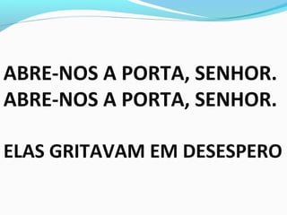 ABRE-NOS A PORTA, SENHOR.
ABRE-NOS A PORTA, SENHOR.
ELAS GRITAVAM EM DESESPERO
 