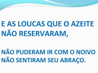 E AS LOUCAS QUE O AZEITE
NÃO RESERVARAM,
NÃO PUDERAM IR COM O NOIVO
NÃO SENTIRAM SEU ABRAÇO.
 