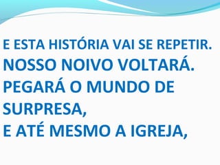 E ESTA HISTÓRIA VAI SE REPETIR.
NOSSO NOIVO VOLTARÁ.
PEGARÁ O MUNDO DE
SURPRESA,
E ATÉ MESMO A IGREJA,
 