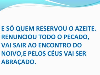 E SÓ QUEM RESERVOU O AZEITE.
RENUNCIOU TODO O PECADO,
VAI SAIR AO ENCONTRO DO
NOIVO,E PELOS CÉUS VAI SER
ABRAÇADO.
 