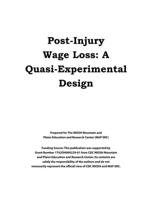 Post-Injury
   Wage Loss: A
Quasi-Experimental
      Design



              Prepared for The NIOSH Mountain and
         Plains Education and Research Center (MAP ERC)


        Funding Source: This publication was supported by
   Grant Number 1T42OH009229-01 from CDC NIOSH Mountain
    and Plains Education and Research Center. Its contents are
         solely the responsibility of the authors and do not
 necessarily represent the official view of CDC NIOSH and MAP ERC.
 