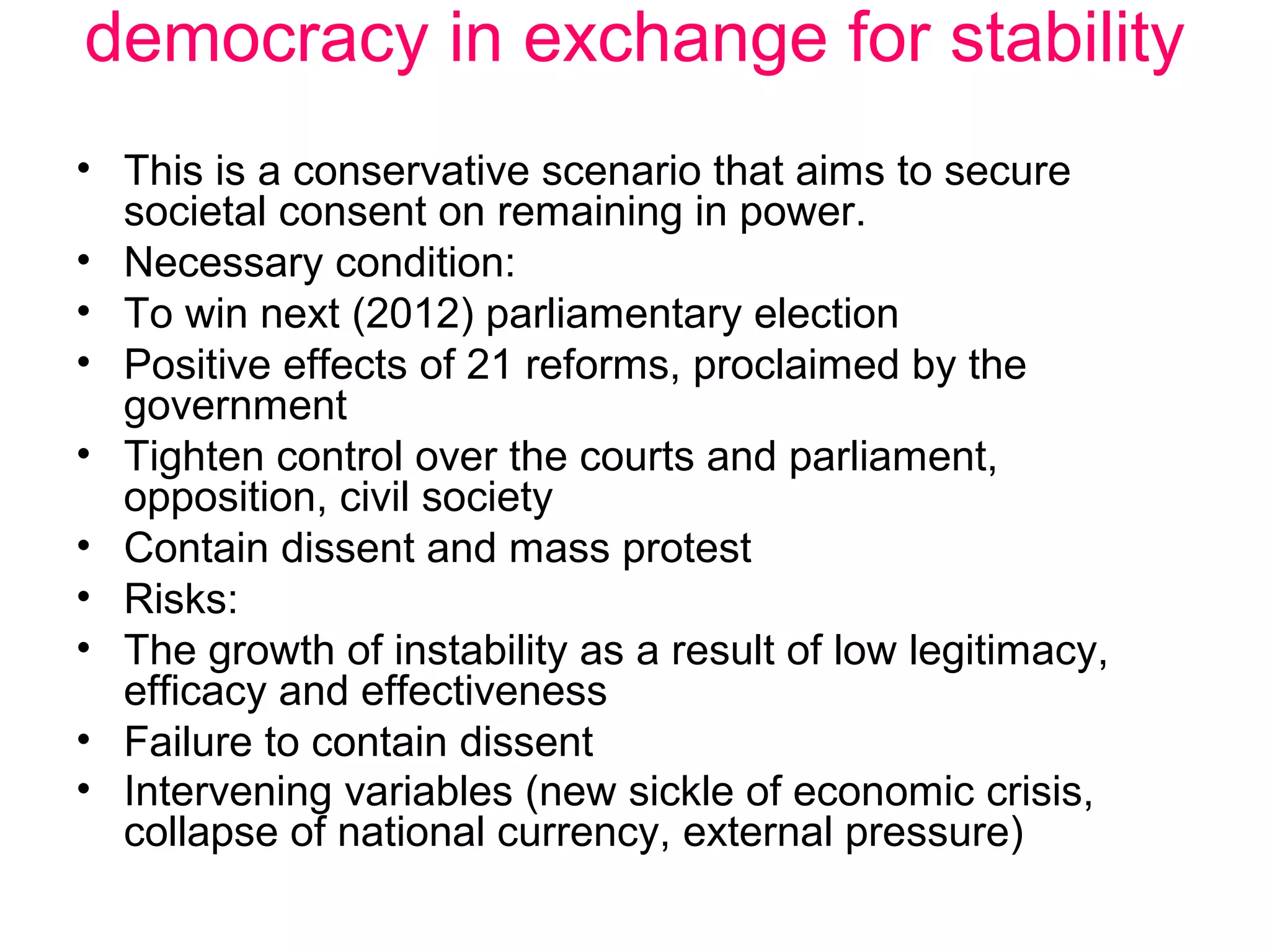 democracy in exchange for stability
• This is a conservative scenario that aims to secure
  societal consent on remaining in power.
• Necessary condition:
• To win next (2012) parliamentary election
• Positive effects of 21 reforms, proclaimed by the
  government
• Tighten control over the courts and parliament,
  opposition, civil society
• Contain dissent and mass protest
• Risks:
• The growth of instability as a result of low legitimacy,
  efficacy and effectiveness
• Failure to contain dissent
• Intervening variables (new sickle of economic crisis,
  collapse of national currency, external pressure)
 