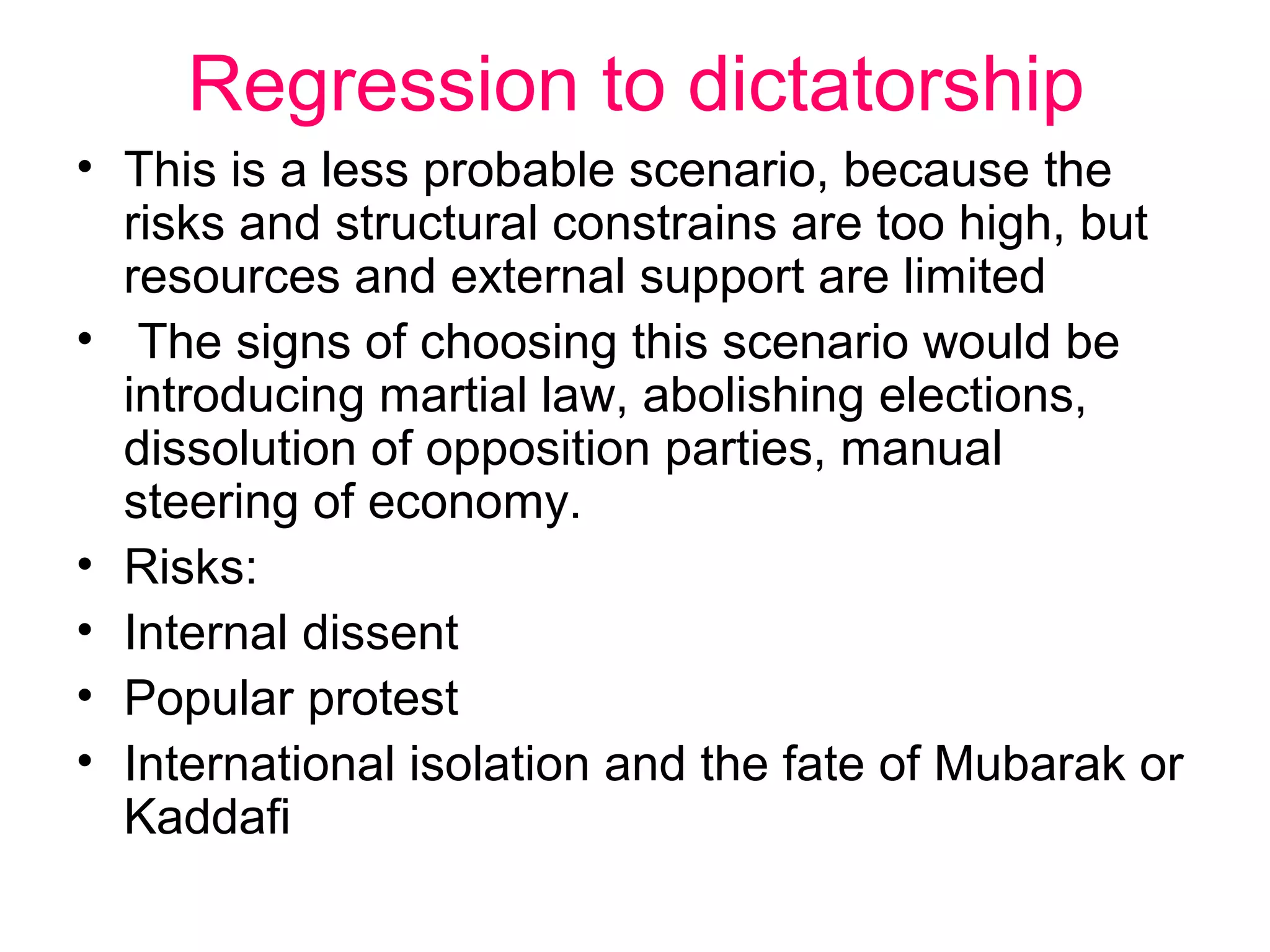 Regression to dictatorship
• This is a less probable scenario, because the
  risks and structural constrains are too high, but
  resources and external support are limited
• The signs of choosing this scenario would be
  introducing martial law, abolishing elections,
  dissolution of opposition parties, manual
  steering of economy.
• Risks:
• Internal dissent
• Popular protest
• International isolation and the fate of Mubarak or
  Kaddafi
 