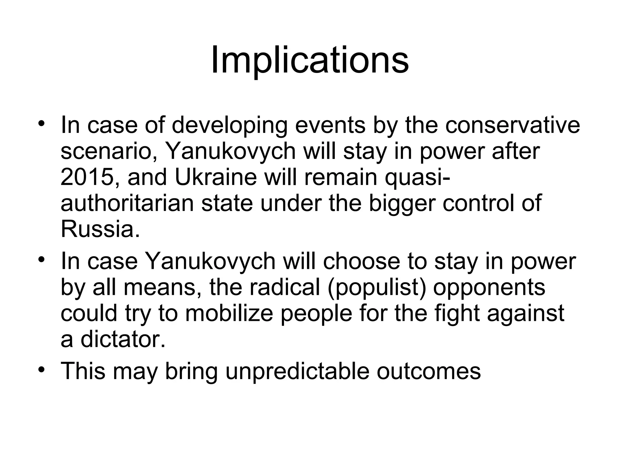 Implications
• In case of developing events by the conservative
  scenario, Yanukovych will stay in power after
  2015, and Ukraine will remain quasi-
  authoritarian state under the bigger control of
  Russia.
• In case Yanukovych will choose to stay in power
  by all means, the radical (populist) opponents
  could try to mobilize people for the fight against
  a dictator.
• This may bring unpredictable outcomes
 