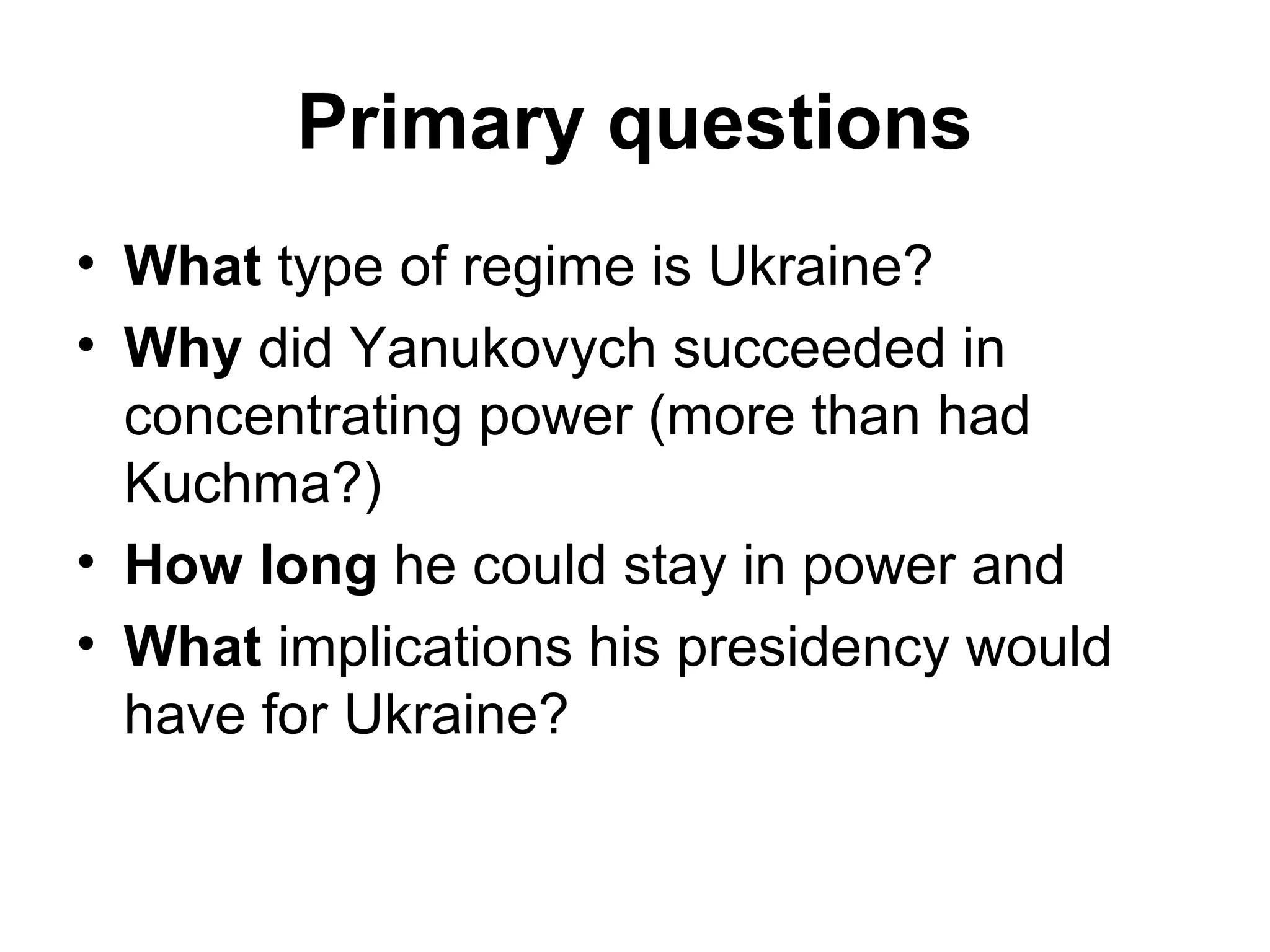 Primary questions
• What type of regime is Ukraine?
• Why did Yanukovych succeeded in
  concentrating power (more than had
  Kuchma?)
• How long he could stay in power and
• What implications his presidency would
  have for Ukraine?
 