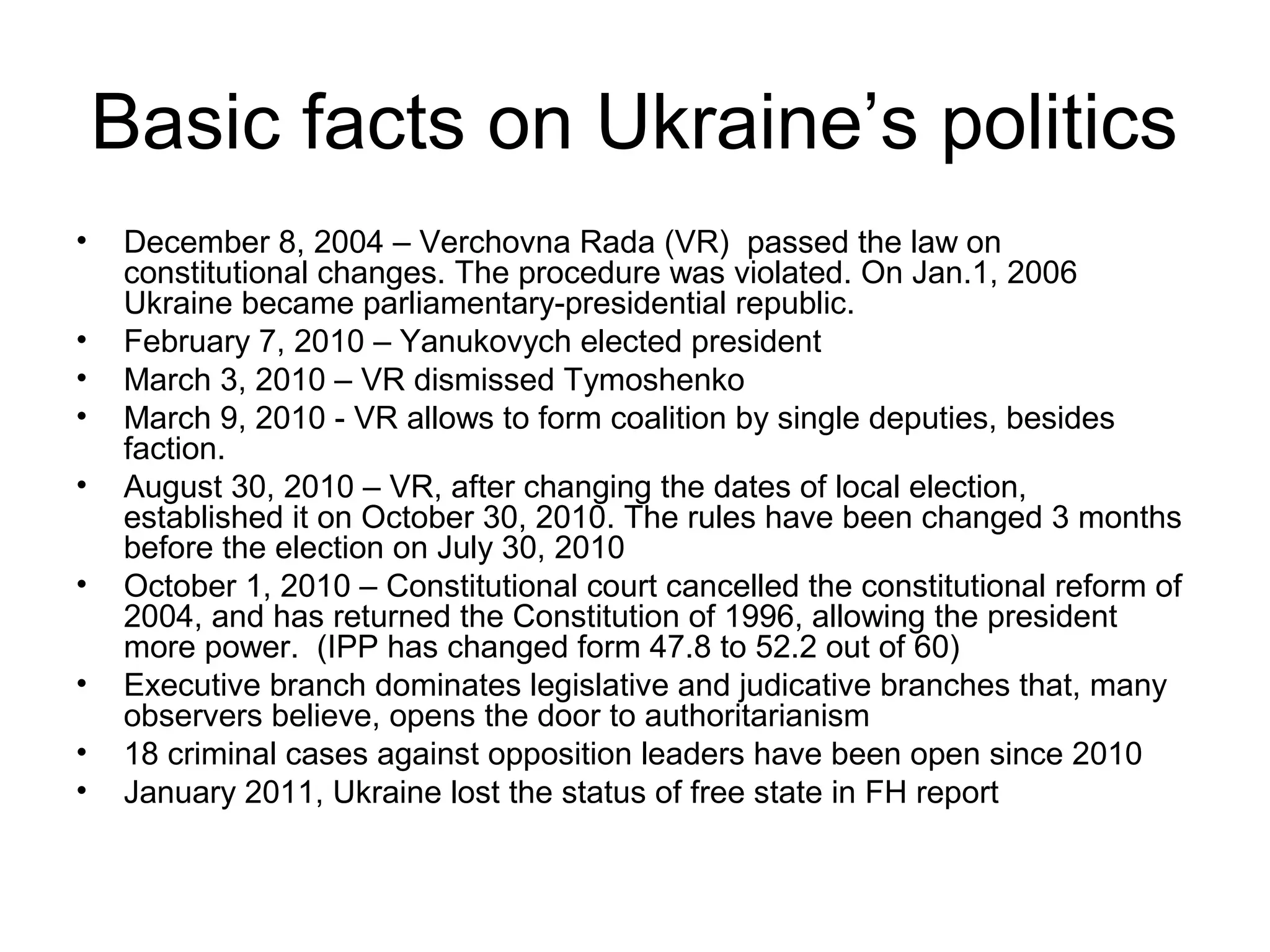 Basic facts on Ukraine’s politics
•    December 8, 2004 – Verchovna Rada (VR) passed the law on
     constitutional changes. The procedure was violated. On Jan.1, 2006
     Ukraine became parliamentary-presidential republic.
•    February 7, 2010 – Yanukovych elected president
•    March 3, 2010 – VR dismissed Tymoshenko
•    March 9, 2010 - VR allows to form coalition by single deputies, besides
     faction.
•    August 30, 2010 – VR, after changing the dates of local election,
     established it on October 30, 2010. The rules have been changed 3 months
     before the election on July 30, 2010
•    October 1, 2010 – Constitutional court cancelled the constitutional reform of
     2004, and has returned the Constitution of 1996, allowing the president
     more power. (IPP has changed form 47.8 to 52.2 out of 60)
•    Executive branch dominates legislative and judicative branches that, many
     observers believe, opens the door to authoritarianism
•    18 criminal cases against opposition leaders have been open since 2010
•    January 2011, Ukraine lost the status of free state in FH report
 