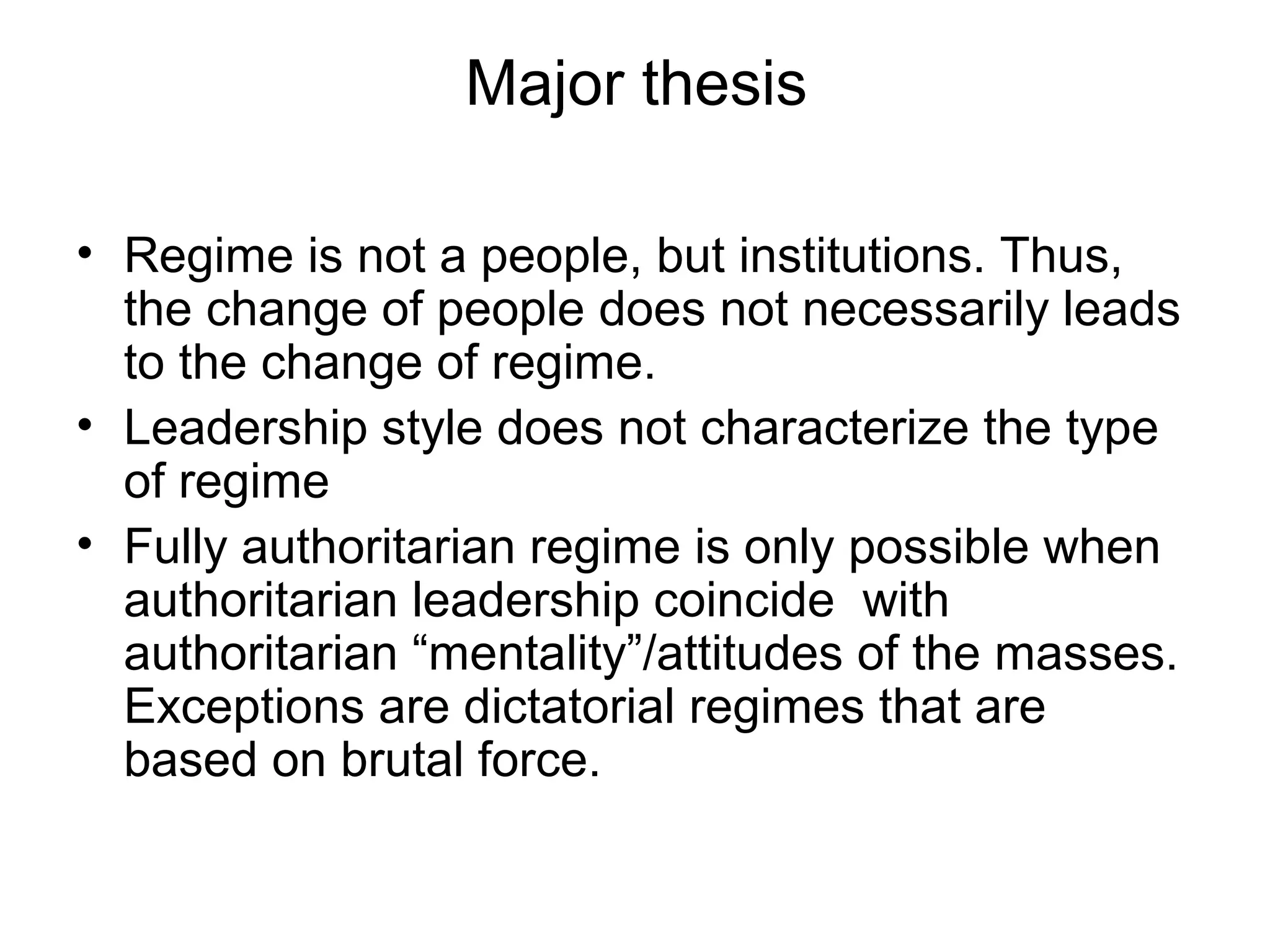 Major thesis

• Regime is not a people, but institutions. Thus,
  the change of people does not necessarily leads
  to the change of regime.
• Leadership style does not characterize the type
  of regime
• Fully authoritarian regime is only possible when
  authoritarian leadership coincide with
  authoritarian “mentality”/attitudes of the masses.
  Exceptions are dictatorial regimes that are
  based on brutal force.
 