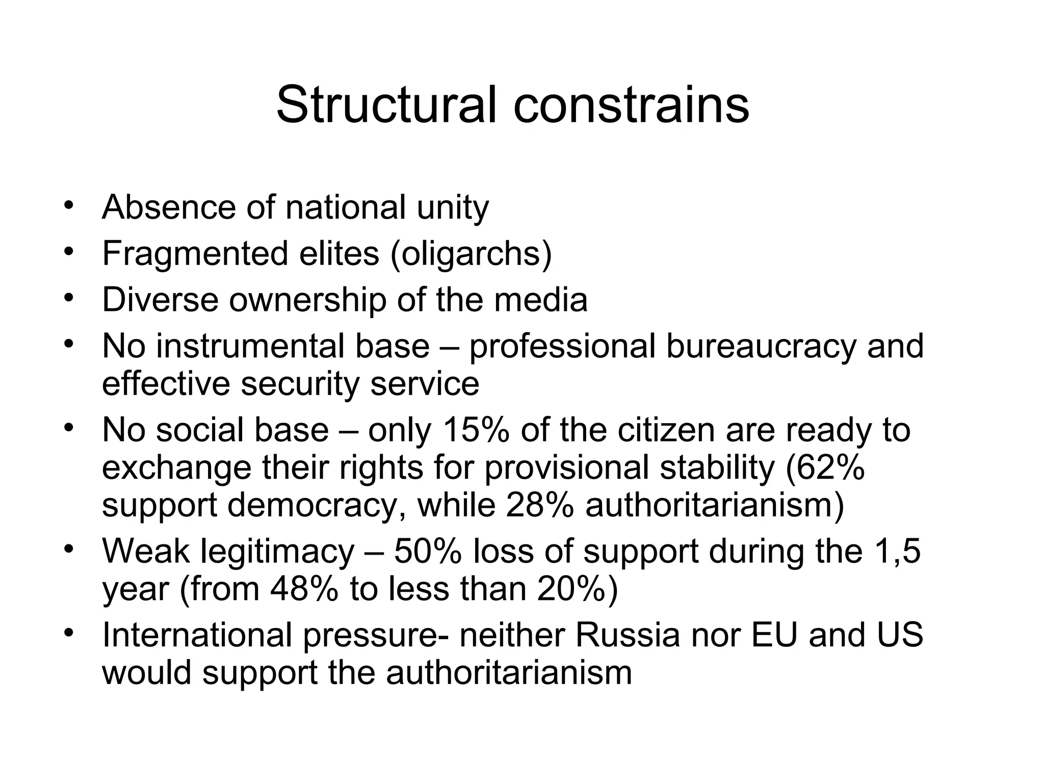 Structural constrains
• Absence of national unity
• Fragmented elites (oligarchs)
• Diverse ownership of the media
• No instrumental base – professional bureaucracy and
  effective security service
• No social base – only 15% of the citizen are ready to
  exchange their rights for provisional stability (62%
  support democracy, while 28% authoritarianism)
• Weak legitimacy – 50% loss of support during the 1,5
  year (from 48% to less than 20%)
• International pressure- neither Russia nor EU and US
  would support the authoritarianism
 