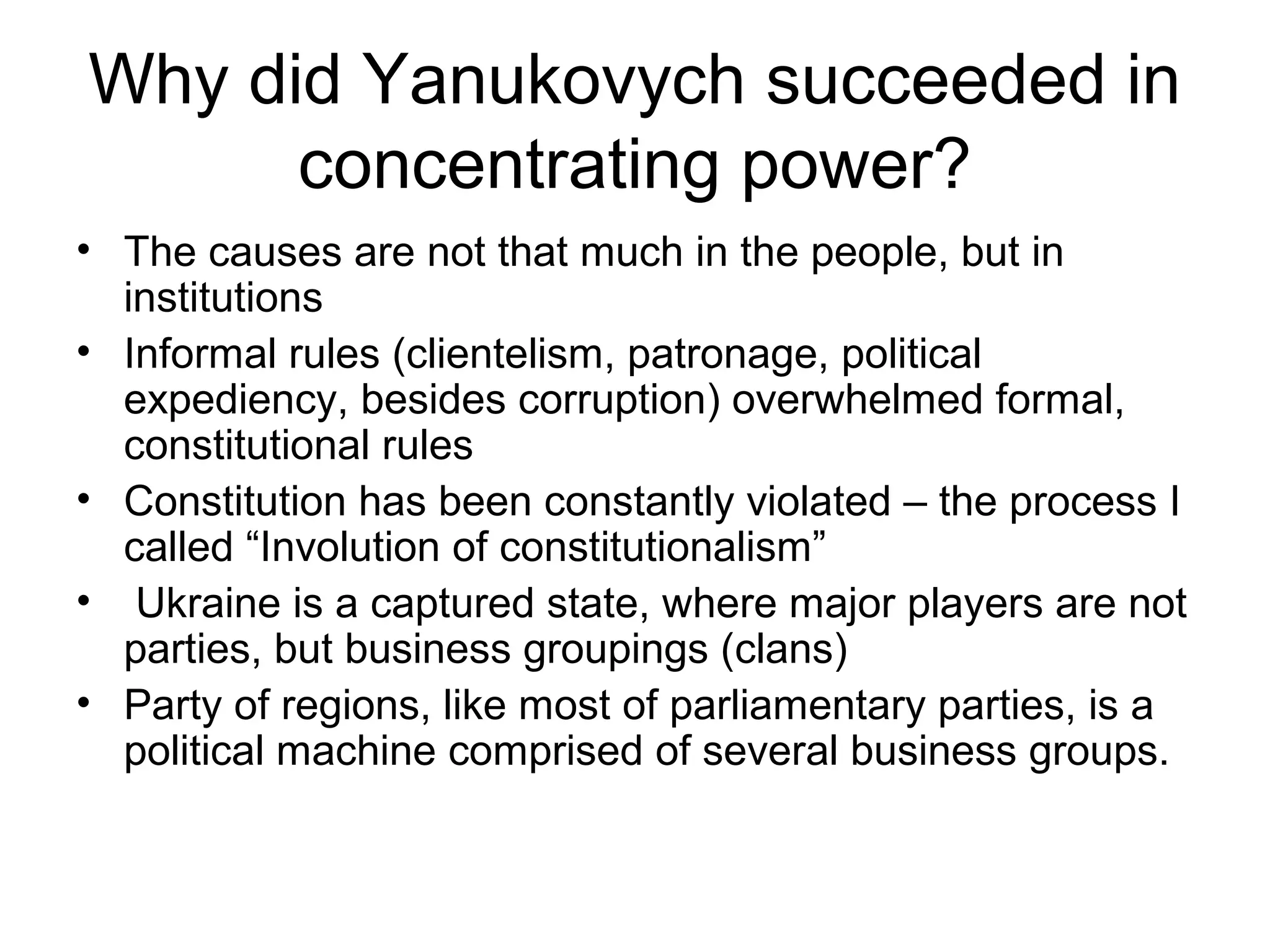 Why did Yanukovych succeeded in
      concentrating power?
• The causes are not that much in the people, but in
  institutions
• Informal rules (clientelism, patronage, political
  expediency, besides corruption) overwhelmed formal,
  constitutional rules
• Constitution has been constantly violated – the process I
  called “Involution of constitutionalism”
• Ukraine is a captured state, where major players are not
  parties, but business groupings (clans)
• Party of regions, like most of parliamentary parties, is a
  political machine comprised of several business groups.
 