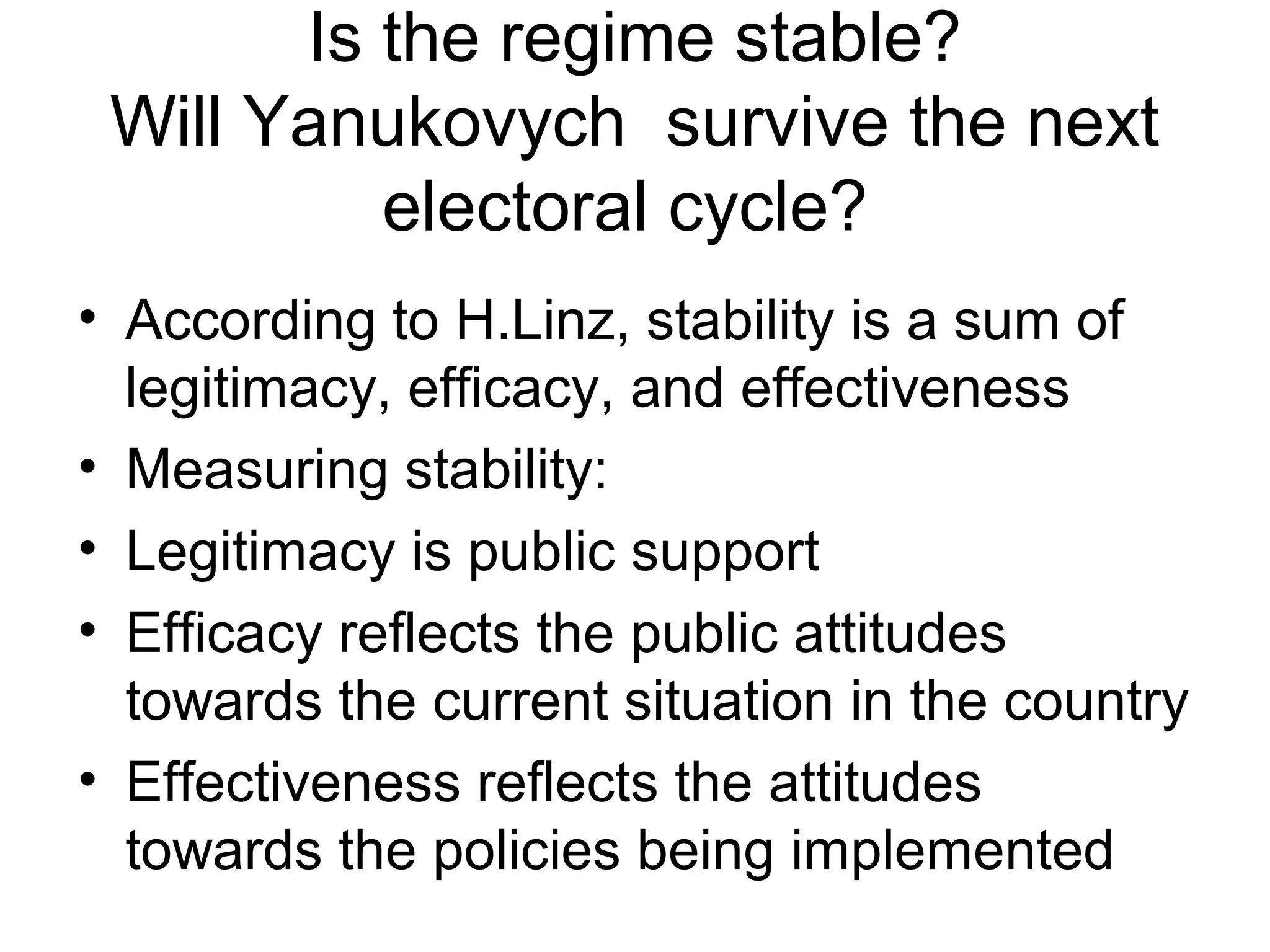 Is the regime stable?
 Will Yanukovych survive the next
          electoral cycle?
• According to H.Linz, stability is a sum of
  legitimacy, efficacy, and effectiveness
• Measuring stability:
• Legitimacy is public support
• Efficacy reflects the public attitudes
  towards the current situation in the country
• Effectiveness reflects the attitudes
  towards the policies being implemented
 