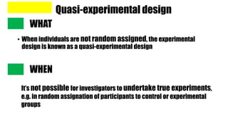 Quasi-experimental design
• When individuals are not random assigned, the experimental
design is known as a quasi-experimental design
WHAT
WHEN
It’s not possible for investigators to undertake true experiments,
e.g. in random assignation of participants to control or experimental
groups
 