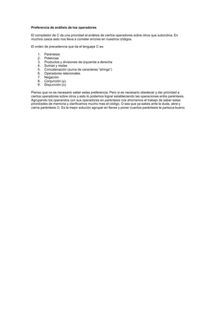 Preferencia de análisis de los operadores

El compilador de C da una prioridad al análisis de ciertos operadores sobre otros que subordina. En
muchos casos esto nos lleva a cometer errores en nuestros códigos.

El orden de precedencia que da el lenguaje C es:

    1.   Paréntesis
    2.   Potencias
    3.   Productos y divisiones de izquierda a derecha
    4.   Sumas y restas
    5.   Concatenación (suma de caracteres “strings”)
    6.   Operadores relacionales
    7.   Negación
    8.   Conjunción (y).
    9.   Disyunción (o)

Pienso que no es necesario saber estas preferencia. Pero si es necesario obedecer y dar prioridad a
ciertos operadores sobre otros y esto lo podemos lograr estableciendo las operaciones entre paréntesis.
Agrupando los operandos con sus operadores en paréntesis nos ahorramos el trabajo de saber estas
prioridades de memoria y clarificamos mucho mas el código. O sea que ya sabes ante la duda, abre y
cierra paréntesis J. Es la mejor solución agrupar en llaves y poner cuantos paréntesis te parezca bueno.
 
